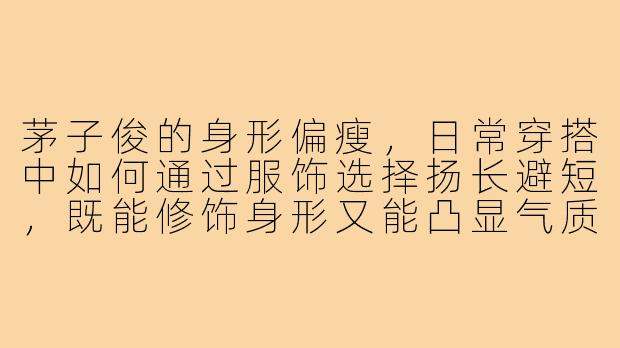 茅子俊的身形偏瘦，日常穿搭中如何通过服饰选择扬长避短，既能修饰身形又能凸显气质？