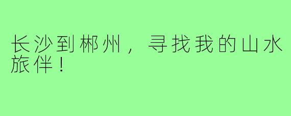 长沙到郴州，寻找我的山水旅伴！