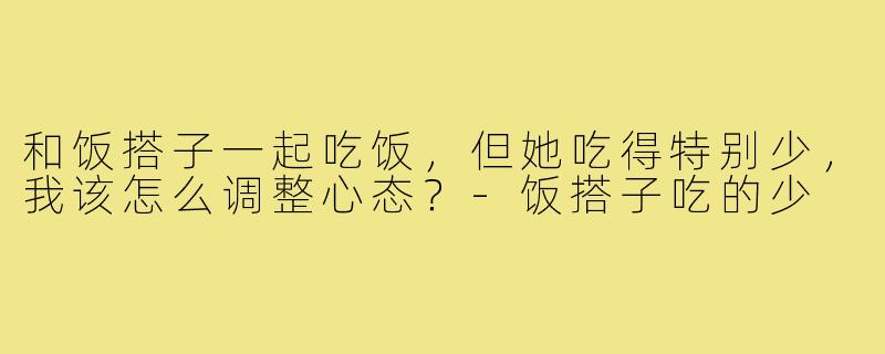 和饭搭子一起吃饭,但她吃得特别少,我该怎么调整心态?-饭搭子吃的少