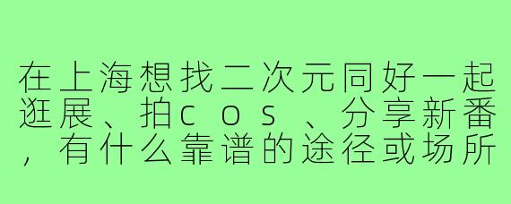 在上海想找二次元同好一起逛展、拍cos、分享新番,有什么靠谱的途径或场所推荐吗?