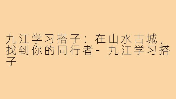 九江学习搭子：在山水古城，找到你的同行者-九江学习搭子