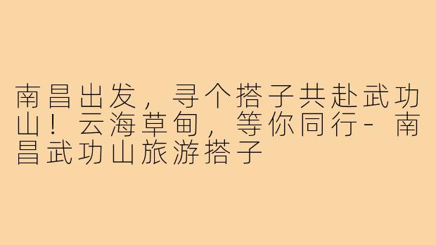 南昌出发,寻个搭子共赴武功山!云海草甸,等你同行-南昌武功山旅游搭子