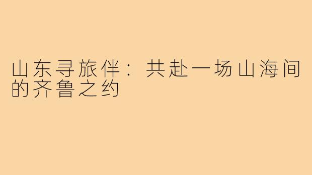 山东寻旅伴：共赴一场山海间的齐鲁之约