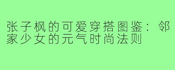 张子枫的可爱穿搭图鉴:邻家少女的元气时尚法则