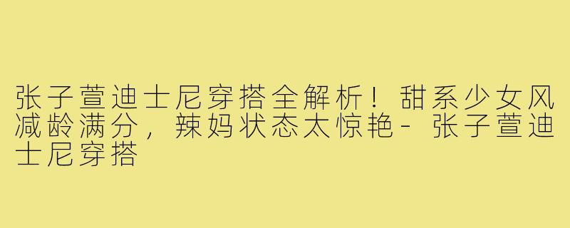 张子萱迪士尼穿搭全解析!甜系少女风减龄满分,辣妈状态太惊艳-张子萱迪士尼穿搭