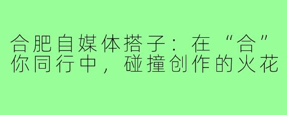 合肥自媒体搭子：在“合”你同行中，碰撞创作的火花