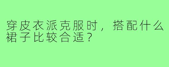 穿皮衣派克服时，搭配什么裙子比较合适？