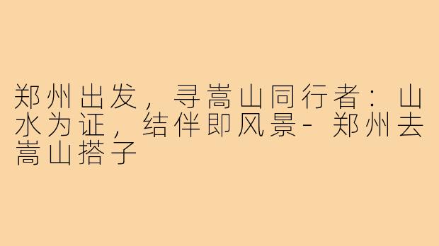 郑州出发，寻嵩山同行者：山水为证，结伴即风景-郑州去嵩山搭子