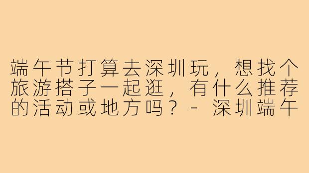 端午节打算去深圳玩,想找个旅游搭子一起逛,有什么推荐的活动或地方吗?-深圳端午节旅游搭子