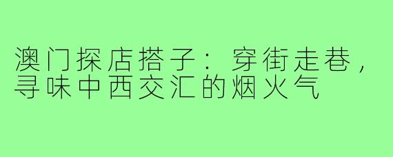 澳门探店搭子：穿街走巷，寻味中西交汇的烟火气