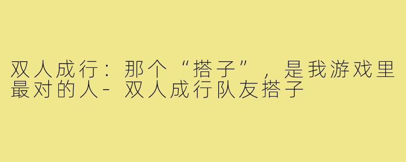 双人成行:那个“搭子”,是我游戏里最对的人-双人成行队友搭子