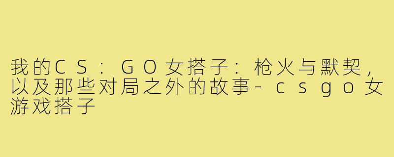 我的CS:GO女搭子:枪火与默契,以及那些对局之外的故事-csgo女游戏搭子