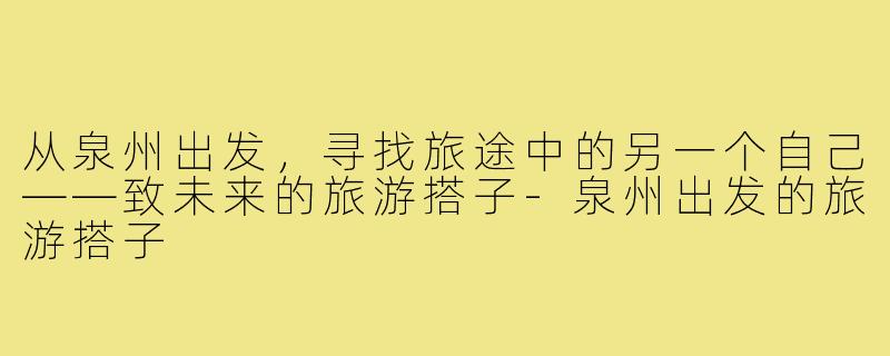 从泉州出发,寻找旅途中的另一个自己——致未来的旅游搭子-泉州出发的旅游搭子