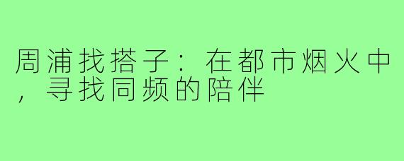 周浦找搭子:在都市烟火中,寻找同频的陪伴