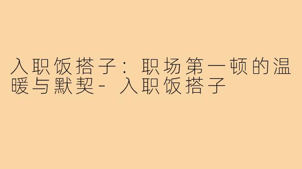 入职饭搭子:职场第一顿的温暖与默契-入职饭搭子