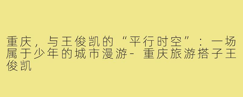 重庆,与王俊凯的“平行时空”:一场属于少年的城市漫游-重庆旅游搭子王俊凯