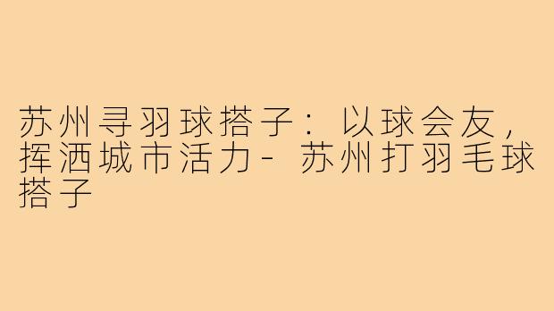 苏州寻羽球搭子:以球会友,挥洒城市活力-苏州打羽毛球搭子