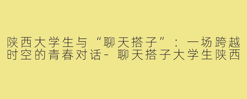 陕西大学生与“聊天搭子”:一场跨越时空的青春对话-聊天搭子大学生陕西