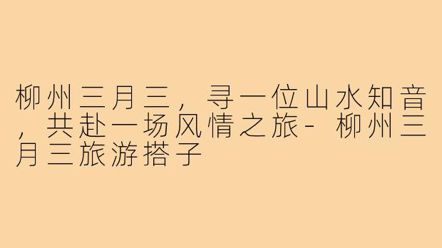 柳州三月三,寻一位山水知音,共赴一场风情之旅-柳州三月三旅游搭子