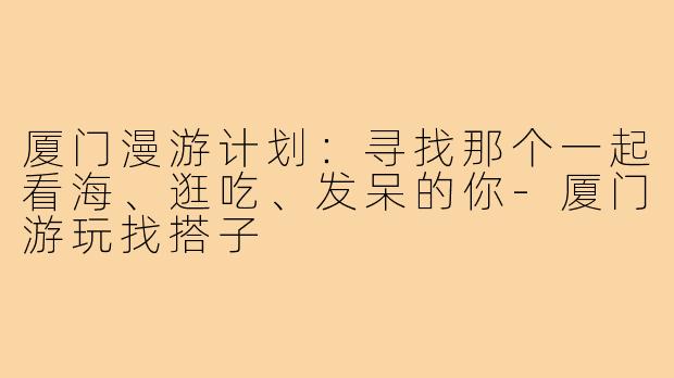 厦门漫游计划:寻找那个一起看海、逛吃、发呆的你-厦门游玩找搭子