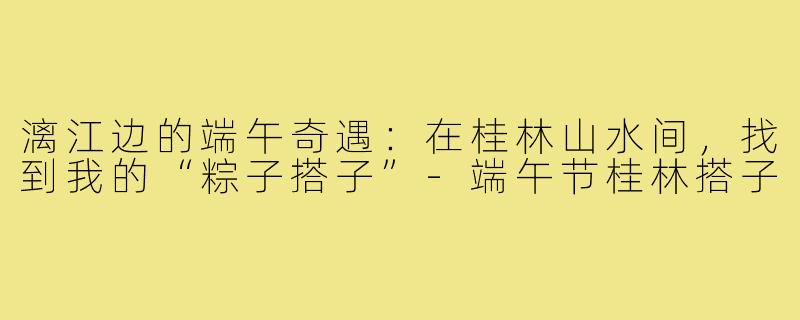 漓江边的端午奇遇:在桂林山水间,找到我的“粽子搭子”-端午节桂林搭子