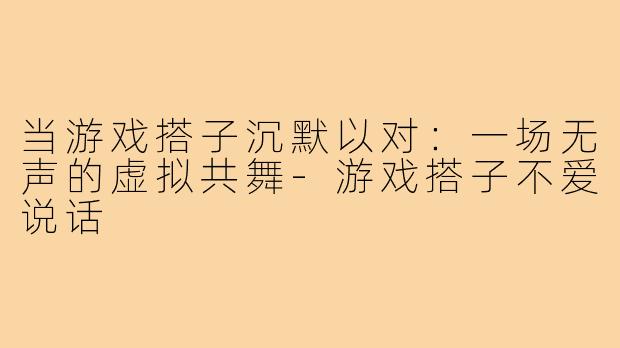 当游戏搭子沉默以对:一场无声的虚拟共舞-游戏搭子不爱说话