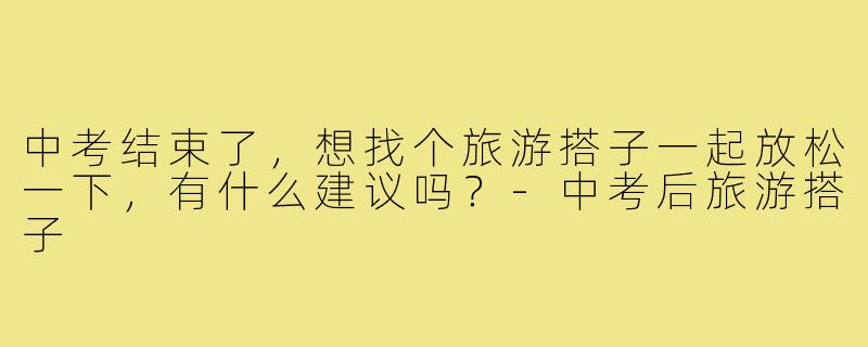 中考结束了,想找个旅游搭子一起放松一下,有什么建议吗?-中考后旅游搭子