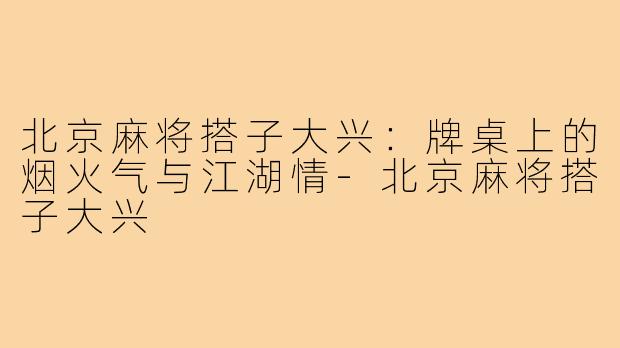 北京麻将搭子大兴:牌桌上的烟火气与江湖情-北京麻将搭子大兴