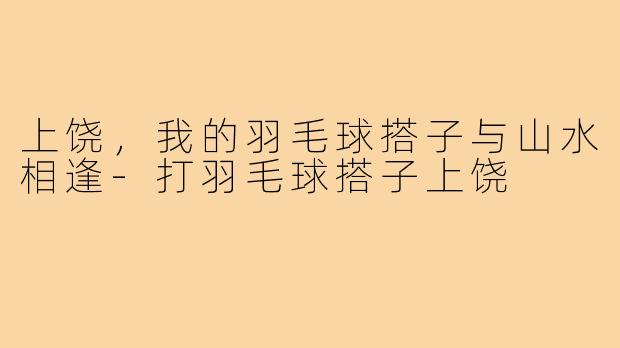 上饶，我的羽毛球搭子与山水相逢-打羽毛球搭子上饶