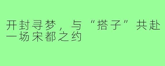 开封寻梦,与“搭子”共赴一场宋都之约