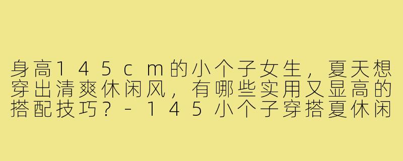 身高145cm的小个子女生，夏天想穿出清爽休闲风，有哪些实用又显高的搭配技巧？-145小个子穿搭夏休闲