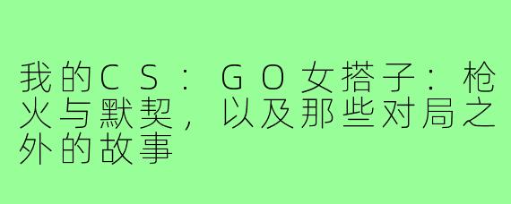 我的CS:GO女搭子:枪火与默契,以及那些对局之外的故事