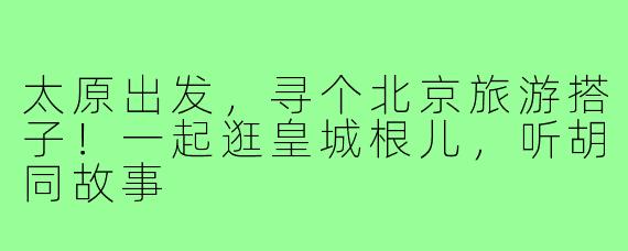 太原出发，寻个北京旅游搭子！一起逛皇城根儿，听胡同故事