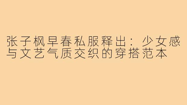 张子枫早春私服释出：少女感与文艺气质交织的穿搭范本