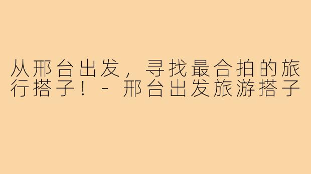 从邢台出发，寻找最合拍的旅行搭子！-邢台出发旅游搭子