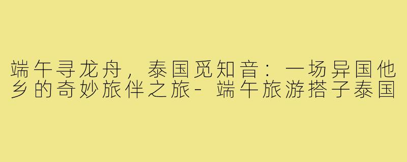 端午寻龙舟,泰国觅知音:一场异国他乡的奇妙旅伴之旅-端午旅游搭子泰国