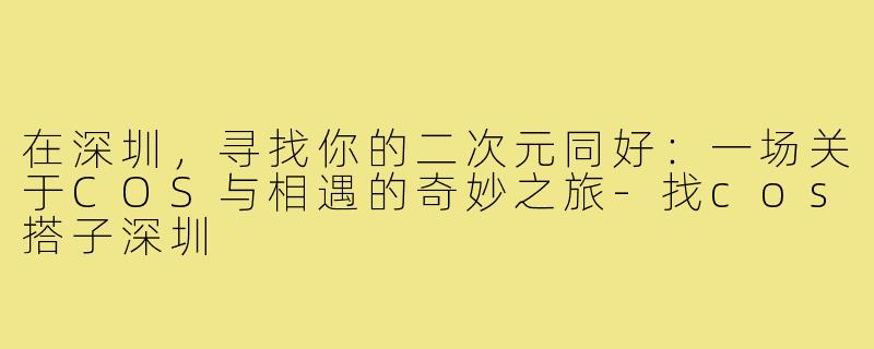 在深圳，寻找你的二次元同好：一场关于COS与相遇的奇妙之旅-找cos搭子深圳