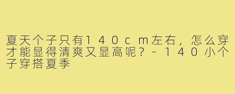 夏天个子只有140cm左右，怎么穿才能显得清爽又显高呢？-140小个子穿搭夏季