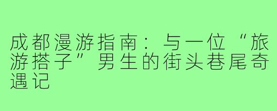 成都漫游指南：与一位“旅游搭子”男生的街头巷尾奇遇记