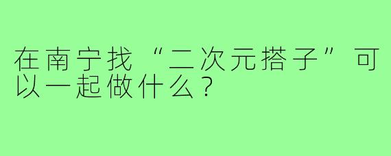 在南宁找“二次元搭子”可以一起做什么？