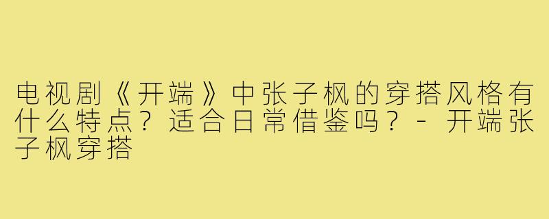 电视剧《开端》中张子枫的穿搭风格有什么特点？适合日常借鉴吗？-开端张子枫穿搭