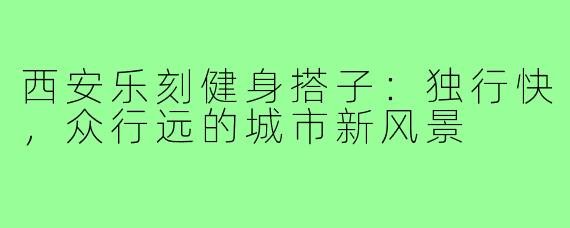 西安乐刻健身搭子：独行快，众行远的城市新风景