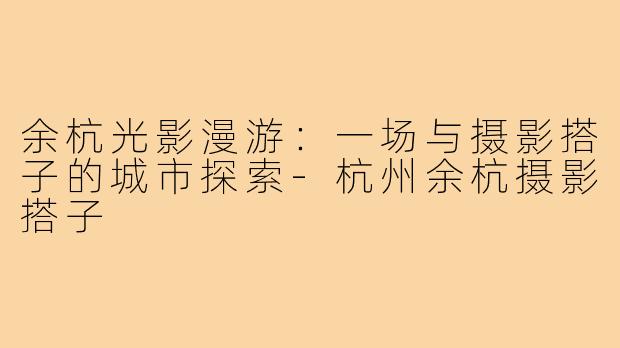 余杭光影漫游：一场与摄影搭子的城市探索-杭州余杭摄影搭子