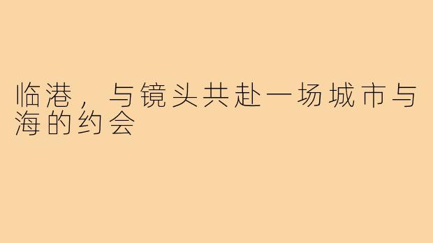 临港，与镜头共赴一场城市与海的约会