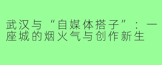 武汉与“自媒体搭子”：一座城的烟火气与创作新生