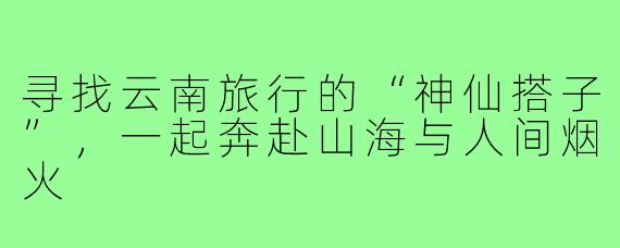 寻找云南旅行的“神仙搭子”，一起奔赴山海与人间烟火