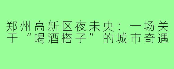 郑州高新区夜未央：一场关于“喝酒搭子”的城市奇遇
