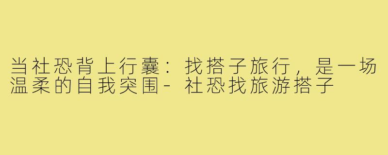 当社恐背上行囊:找搭子旅行,是一场温柔的自我突围-社恐找旅游搭子