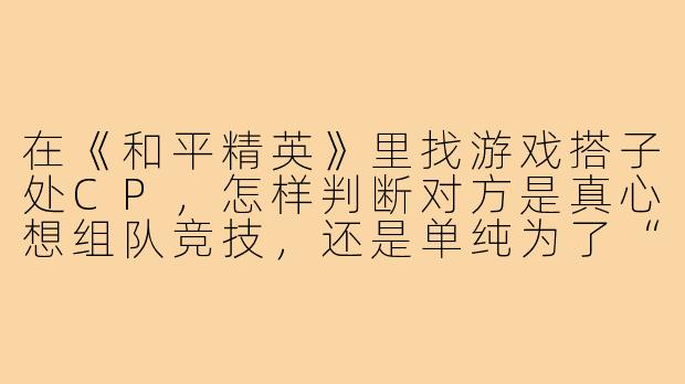在《和平精英》里找游戏搭子处CP,怎样判断对方是真心想组队竞技,还是单纯为了“游戏恋爱”的暧昧体验?