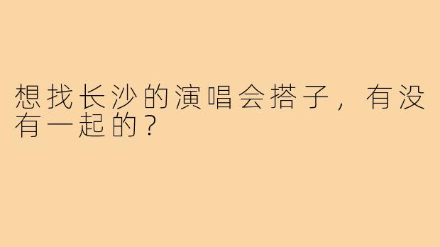 想找长沙的演唱会搭子,有没有一起的?